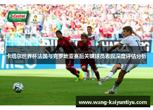 卡塔尔世界杯法国与克罗地亚赛后关键球员表现深度评估分析