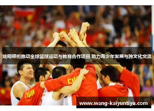 姚明领衔推动全球篮球运动与教育合作项目 助力青少年发展与跨文化交流