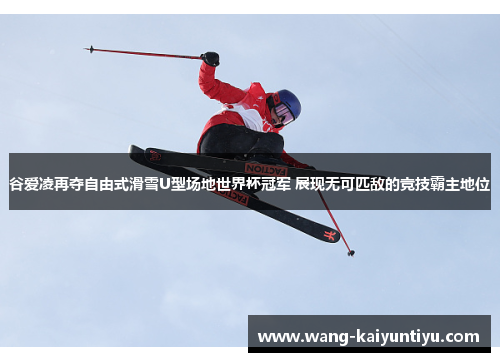 谷爱凌再夺自由式滑雪U型场地世界杯冠军 展现无可匹敌的竞技霸主地位